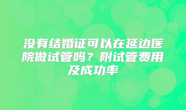 没有结婚证可以在延边医院做试管吗？附试管费用及成功率
