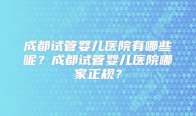 成都试管婴儿医院有哪些呢？成都试管婴儿医院哪家正规？