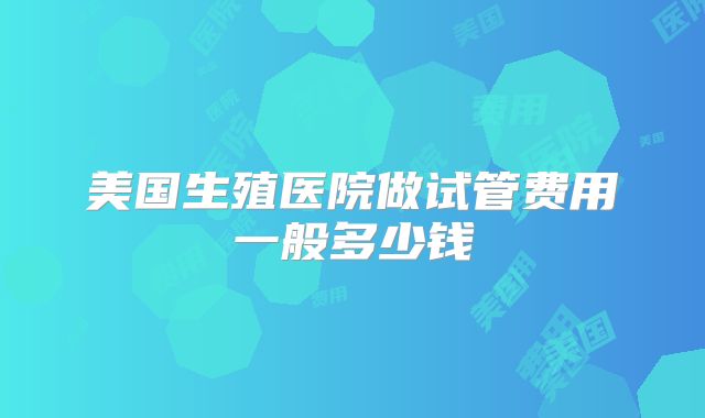 美国生殖医院做试管费用一般多少钱