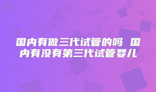 国内有做三代试管的吗 国内有没有第三代试管婴儿