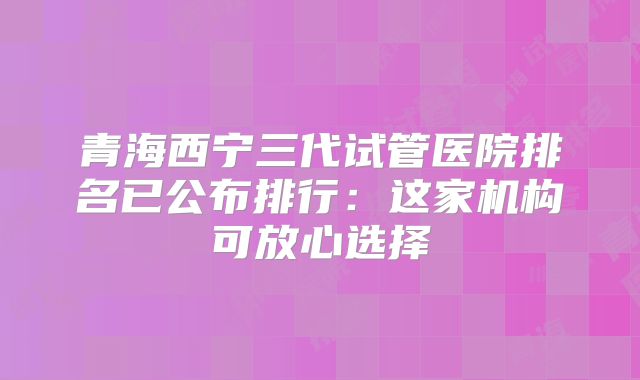 青海西宁三代试管医院排名已公布排行:这家机构可放心选择