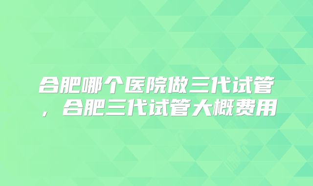 合肥哪个医院做三代试管,合肥三代试管大概费用