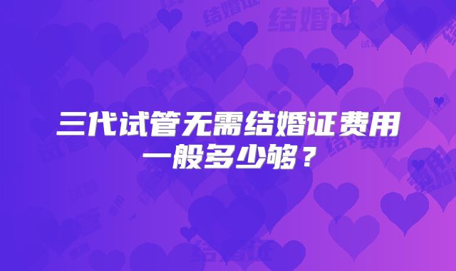 三代试管无需结婚证费用一般多少够?