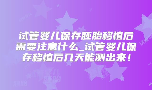 试管婴儿保存胚胎移植后需要注意什么_试管婴儿保存移植后几天能测出来！
