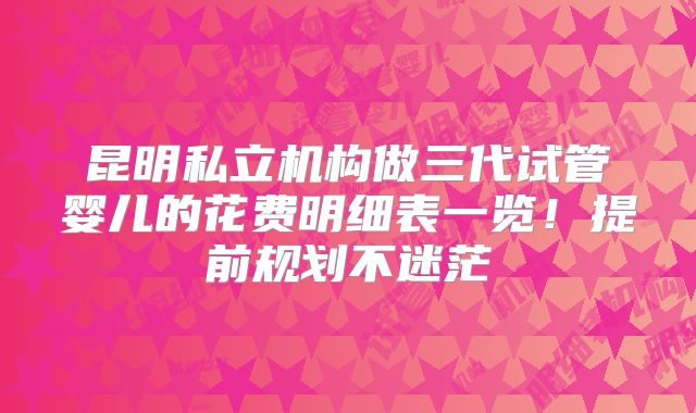 昆明私立机构做三代试管婴儿的花费明细表一览！提前规划不迷茫