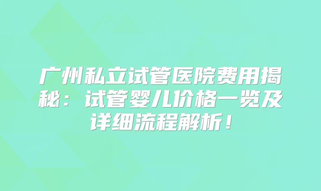 广州私立试管医院费用揭秘:试管婴儿价格一览及详细流程解析!
