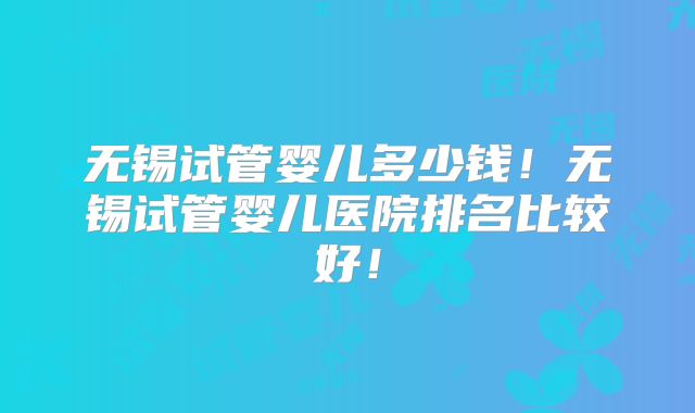 无锡试管婴儿多少钱！无锡试管婴儿医院排名比较好！