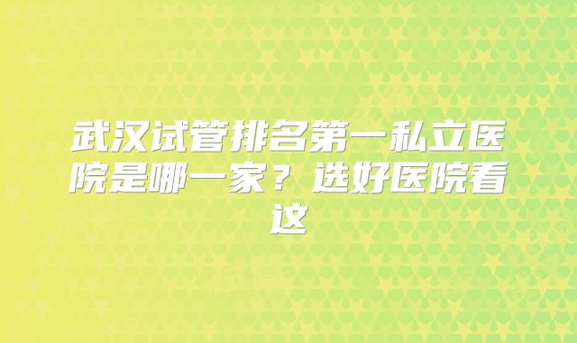 武汉试管排名第一私立医院是哪一家?选好医院看这