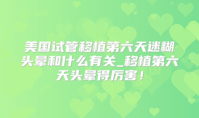 美国试管移植第六天迷糊头晕和什么有关_移植第六天头晕得厉害！