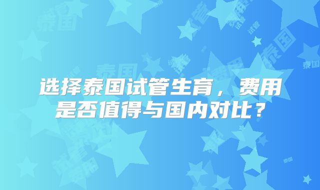 选择泰国试管生育,费用是否值得与国内对比?