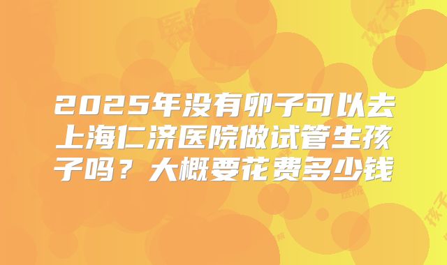 2025年没有卵子可以去上海仁济医院做试管生孩子吗?大概要花费多少钱