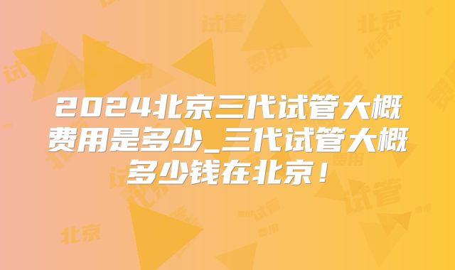 2024北京三代试管大概费用是多少_三代试管大概多少钱在北京！