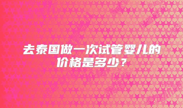 去泰国做一次试管婴儿的价格是多少？
