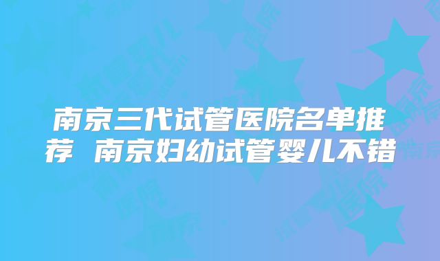 南京三代试管医院名单推荐 南京妇幼试管婴儿不错
