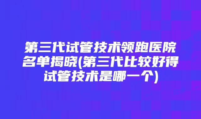 第三代试管技术领跑医院名单揭晓(第三代比较好得试管技术是哪一个)