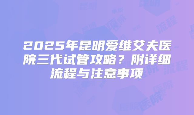 2025年昆明爱维艾夫医院三代试管攻略?附详细流程与注意事项