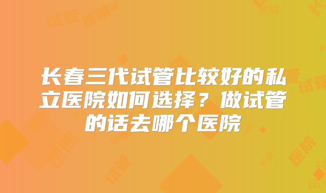长春三代试管比较好的私立医院如何选择？做试管的话去哪个医院