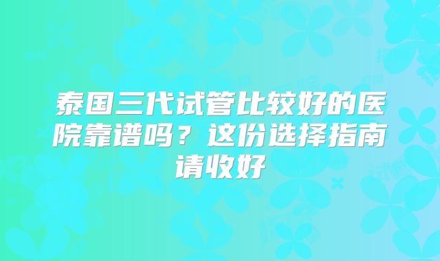 泰国三代试管比较好的医院靠谱吗？这份选择指南请收好