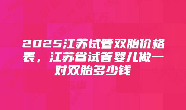 2025江苏试管双胎价格表,江苏省试管婴儿做一对双胎多少钱