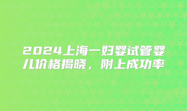 2024上海一妇婴试管婴儿价格揭晓，附上成功率