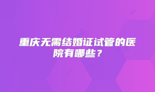 重庆无需结婚证试管的医院有哪些？