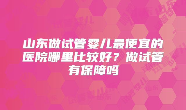 山东做试管婴儿最便宜的医院哪里比较好?做试管有保障吗