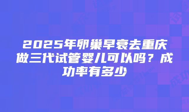 2025年卵巢早衰去重庆做三代试管婴儿可以吗？成功率有多少
