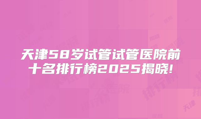 天津58岁试管试管医院前十名排行榜2025揭晓!