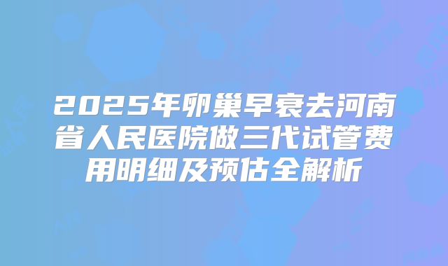2025年卵巢早衰去河南省人民医院做三代试管费用明细及预估全解析
