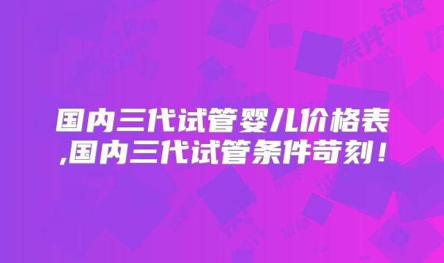 国内三代试管婴儿价格表,国内三代试管条件苛刻!