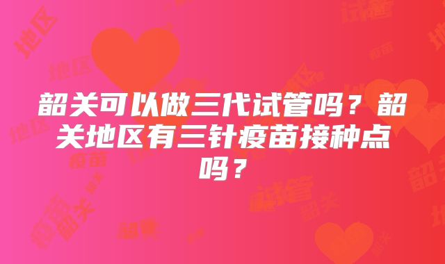 韶关可以做三代试管吗？韶关地区有三针疫苗接种点吗？