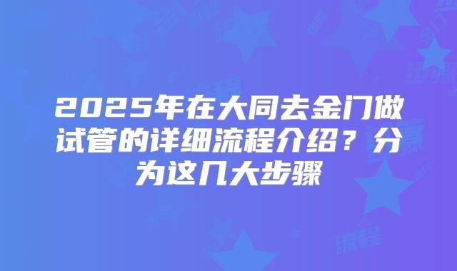 2025年在大同去金门做试管的详细流程介绍？分为这几大步骤