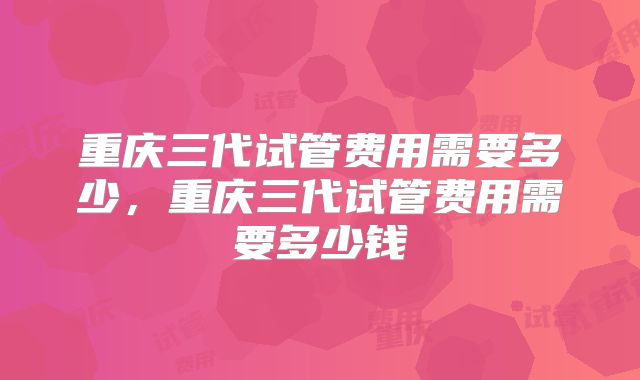 重庆三代试管费用需要多少，重庆三代试管费用需要多少钱