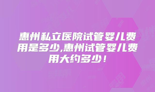 惠州私立医院试管婴儿费用是多少,惠州试管婴儿费用大约多少!