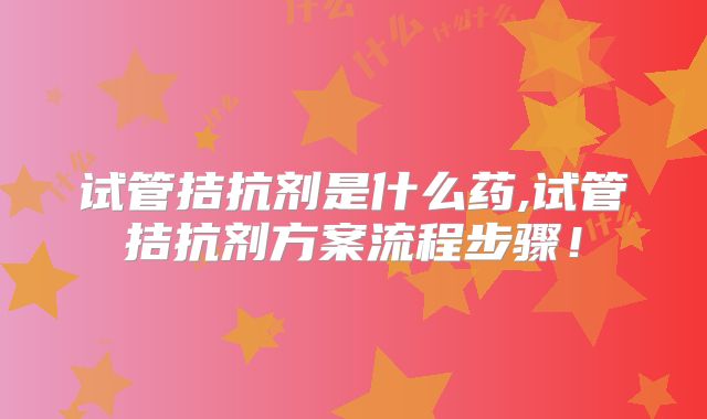 试管拮抗剂是什么药,试管拮抗剂方案流程步骤！