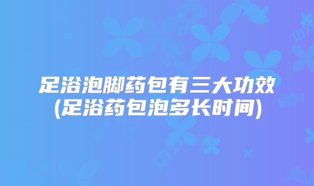 足浴泡脚药包有三大功效(足浴药包泡多长时间)
