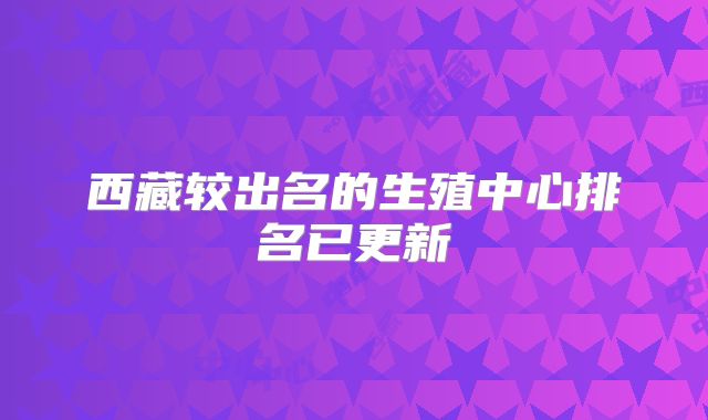 西藏较出名的生殖中心排名已更新