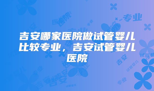 吉安哪家医院做试管婴儿比较专业，吉安试管婴儿医院