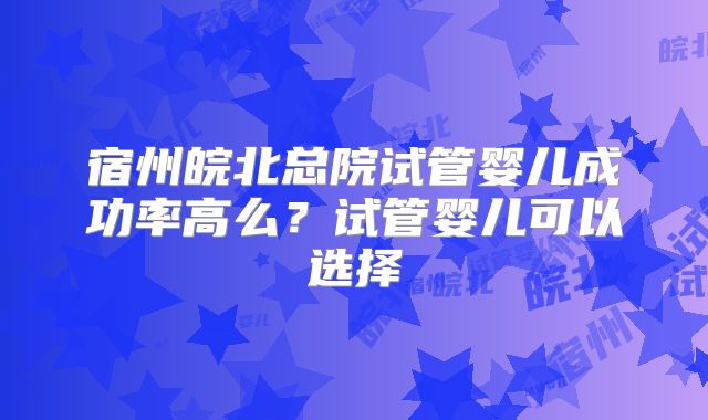 宿州皖北总院试管婴儿成功率高么?试管婴儿可以选择