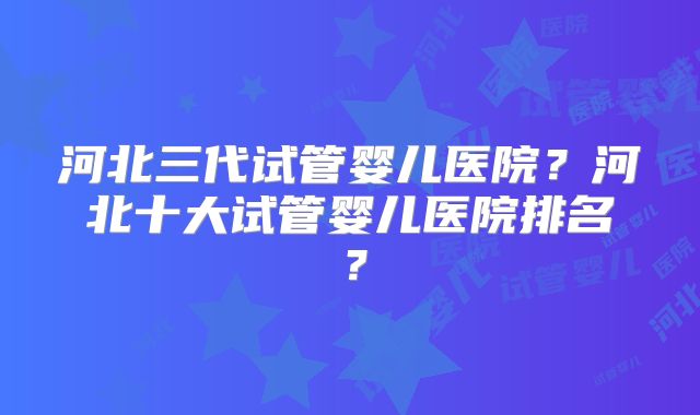 河北三代试管婴儿医院？河北十大试管婴儿医院排名？