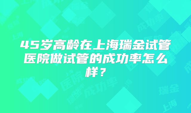 45岁高龄在上海瑞金试管医院做试管的成功率怎么样？