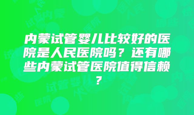 内蒙试管婴儿比较好的医院是人民医院吗？还有哪些内蒙试管医院值得信赖？