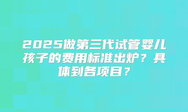 2025做第三代试管婴儿孩子的费用标准出炉？具体到各项目？