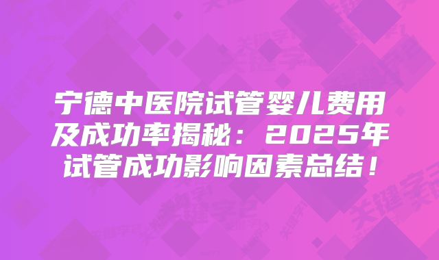 宁德中医院试管婴儿费用及成功率揭秘：2025年试管成功影响因素总结！