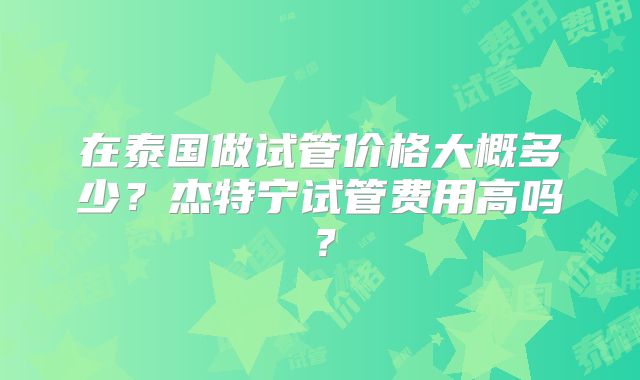 在泰国做试管价格大概多少？杰特宁试管费用高吗？