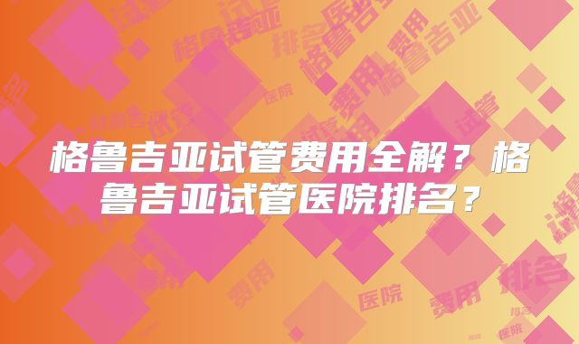 格鲁吉亚试管费用全解？格鲁吉亚试管医院排名？