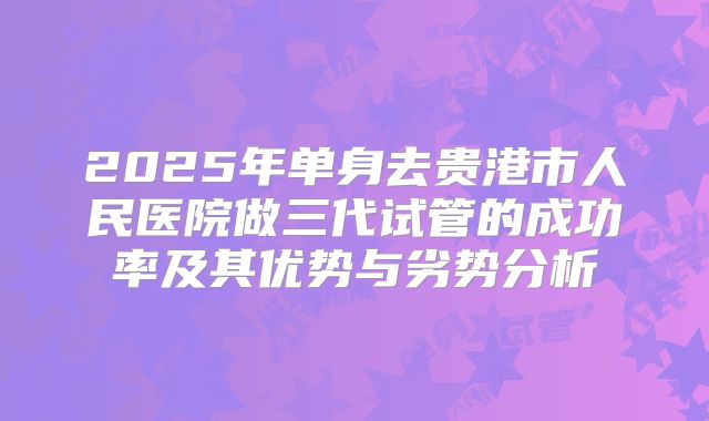 2025年单身去贵港市人民医院做三代试管的成功率及其优势与劣势分析