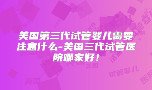 美国第三代试管婴儿需要注意什么-美国三代试管医院哪家好!