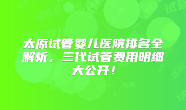 太原试管婴儿医院排名全解析,三代试管费用明细大公开!