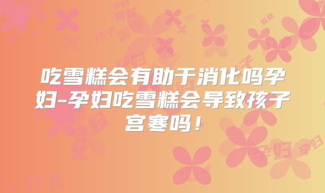 吃雪糕会有助于消化吗孕妇-孕妇吃雪糕会导致孩子宫寒吗！